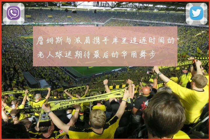 詹姆斯与浓眉携手库里追逐时间的老人球迷期待最后的华丽舞步