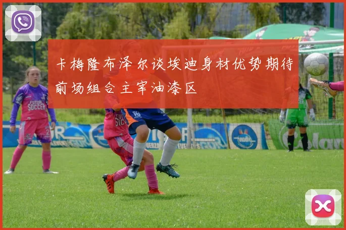 卡梅隆布泽尔谈埃迪身材优势期待前场组合主宰油漆区