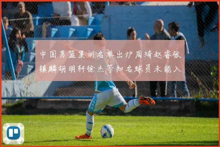 中国男篮集训名单出炉周琦赵睿张镇麟胡明轩徐杰等知名球员未能入选