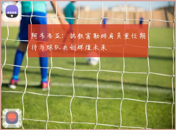 阿韦洛亚：执教富勒姆肩负重任期待与球队共创辉煌未来