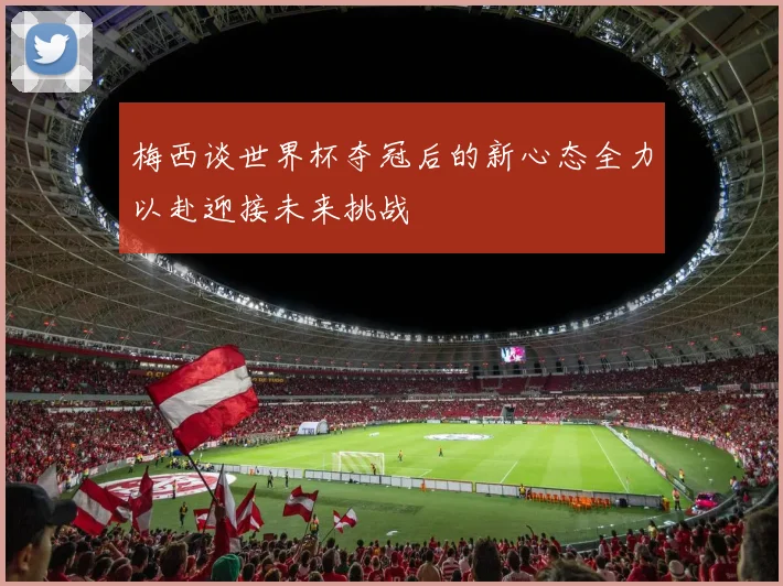 梅西谈世界杯夺冠后的新心态全力以赴迎接未来挑战