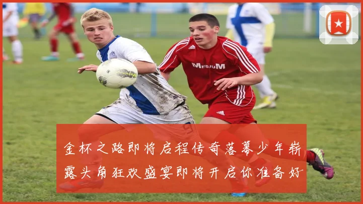 金杯之路即将启程传奇落幕少年崭露头角狂欢盛宴即将开启你准备好了吗