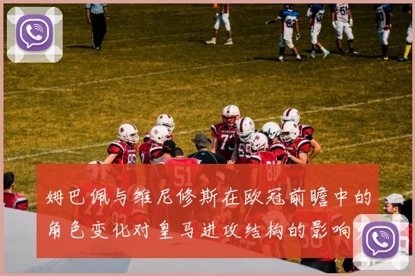 姆巴佩与维尼修斯在欧冠前瞻中的角色变化对皇马进攻结构的影响分析