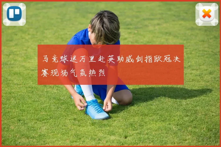 马竞球迷万里赴英助威剑指欧冠决赛现场气氛热烈
