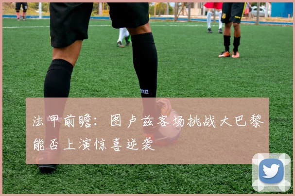 法甲前瞻：图卢兹客场挑战大巴黎能否上演惊喜逆袭