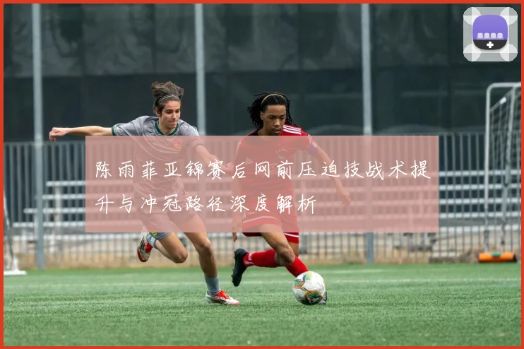 陈雨菲亚锦赛后网前压迫技战术提升与冲冠路径深度解析