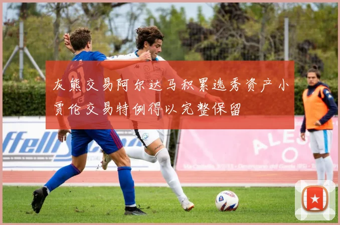 灰熊交易阿尔达马积累选秀资产小贾伦交易特例得以完整保留