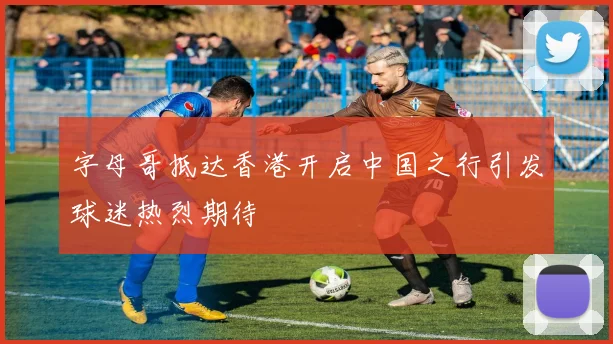 字母哥抵达香港开启中国之行引发球迷热烈期待