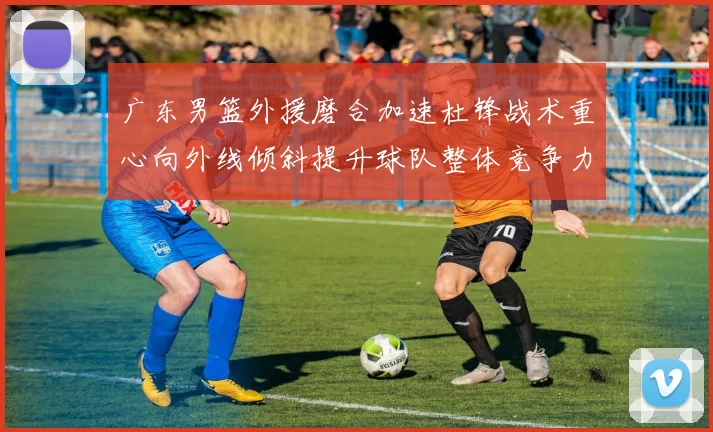 广东男篮外援磨合加速杜锋战术重心向外线倾斜提升球队整体竞争力