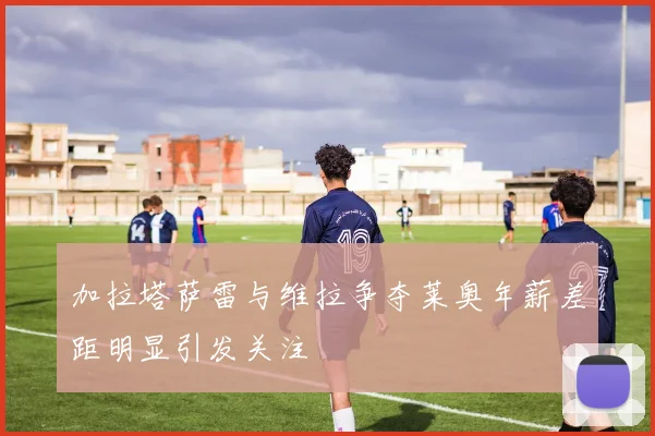 加拉塔萨雷与维拉争夺莱奥年薪差距明显引发关注