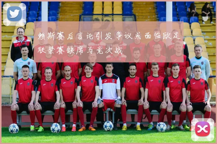 赖斯赛后言论引发争议或面临欧足联禁赛缺席马竞次战