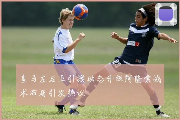 皇马左后卫引援动态升级阿隆索战术布局引发热议
