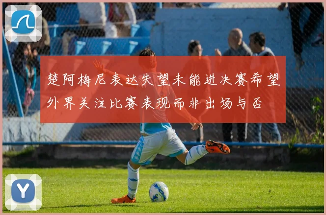 楚阿梅尼表达失望未能进决赛希望外界关注比赛表现而非出场与否