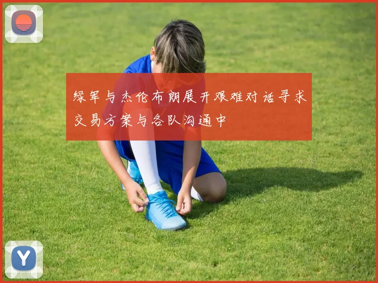 绿军与杰伦布朗展开艰难对话寻求交易方案与各队沟通中