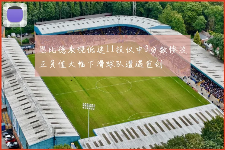 恩比德表现低迷11投仅中3分数惨淡正负值大幅下滑球队遭遇重创