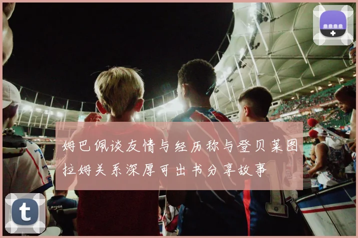 姆巴佩谈友情与经历称与登贝莱图拉姆关系深厚可出书分享故事