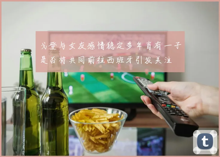 戈登与女友感情稳定多年育有一子是否将共同前往西班牙引发关注