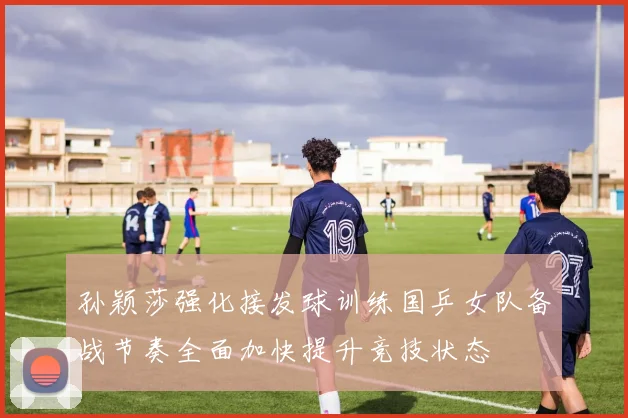 孙颖莎强化接发球训练国乒女队备战节奏全面加快提升竞技状态