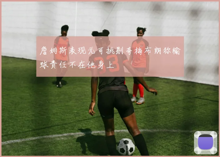 詹姆斯表现无可挑剔夸梅布朗称输球责任不在他身上
