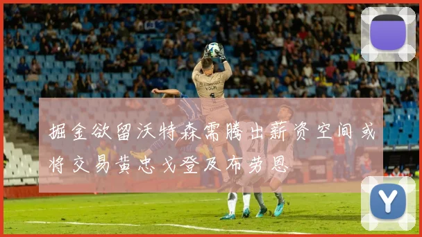 掘金欲留沃特森需腾出薪资空间或将交易黄忠戈登及布劳恩