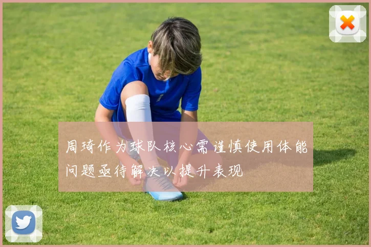 周琦作为球队核心需谨慎使用体能问题亟待解决以提升表现