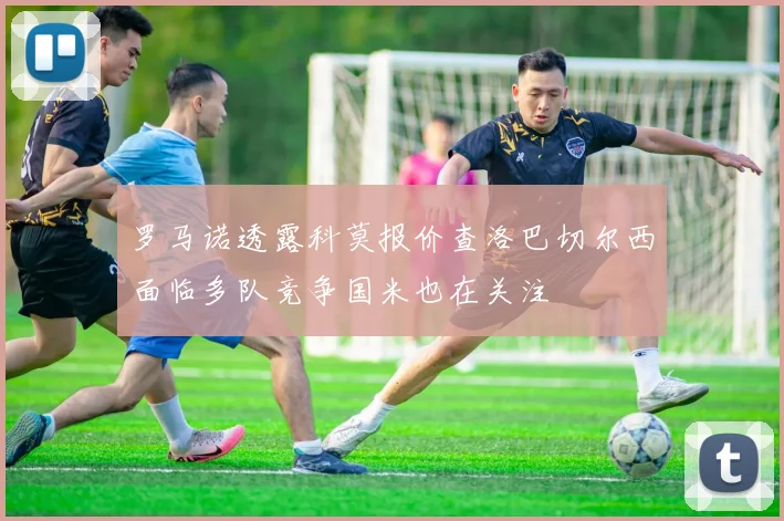 罗马诺透露科莫报价查洛巴切尔西面临多队竞争国米也在关注