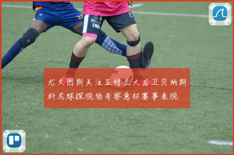 尤文图斯关注亚特兰大后卫贝纳斯科尼球探现场考察意杯赛事表现