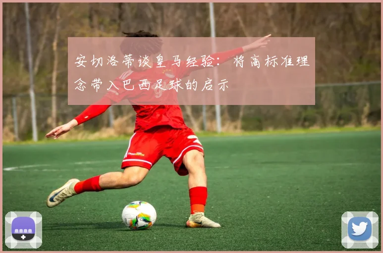 安切洛蒂谈皇马经验：将高标准理念带入巴西足球的启示