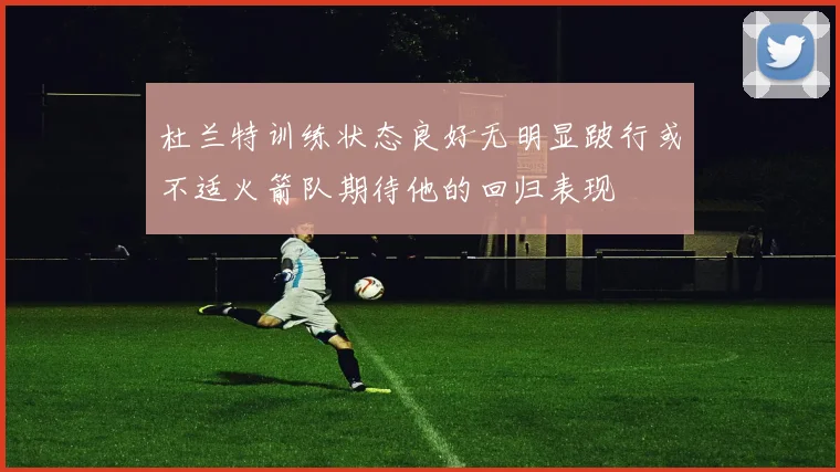 杜兰特训练状态良好无明显跛行或不适火箭队期待他的回归表现