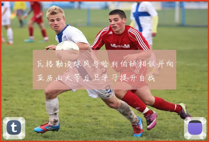 瓦格勒谈球风与哈利伯顿相似并向亚历山大等后卫学习提升自我