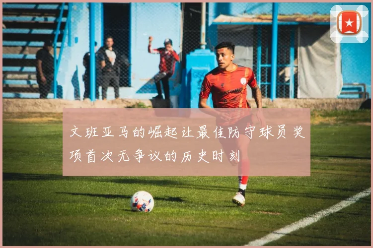文班亚马的崛起让最佳防守球员奖项首次无争议的历史时刻