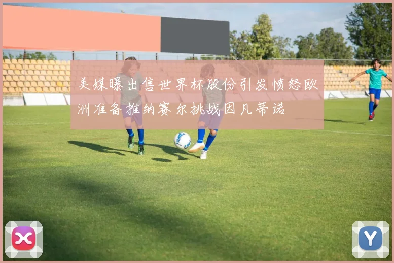美媒曝出售世界杯股份引发愤怒欧洲准备推纳赛尔挑战因凡蒂诺