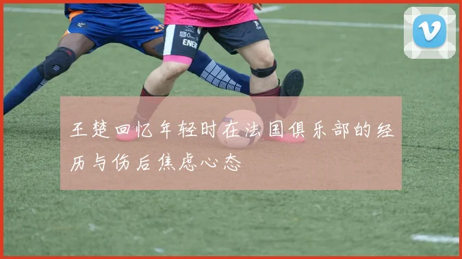 王楚回忆年轻时在法国俱乐部的经历与伤后焦虑心态
